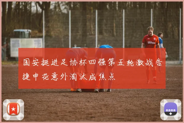 国安挺进足协杯四强第五轮激战告捷申花意外淘汰成焦点