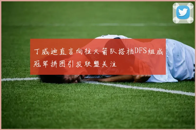 丁威迪直言向往火箭队搭档DFS组成冠军拼图引发联盟关注