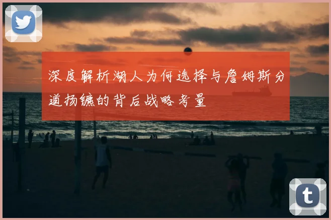 深度解析湖人为何选择与詹姆斯分道扬镳的背后战略考量