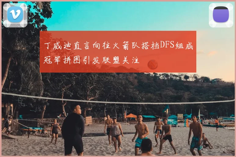 丁威迪直言向往火箭队搭档DFS组成冠军拼图引发联盟关注