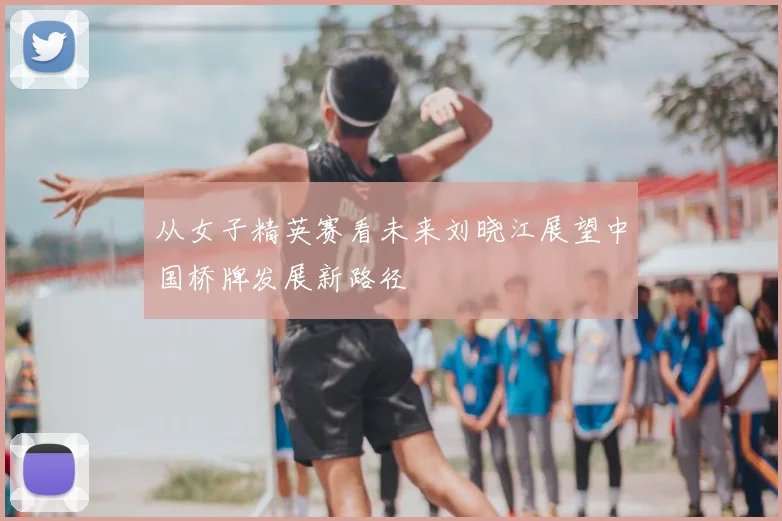 从女子精英赛看未来刘晓江展望中国桥牌发展新路径