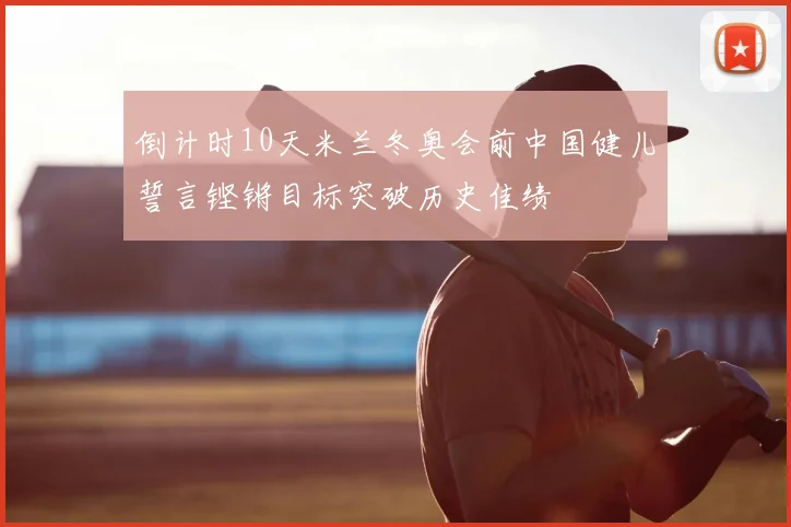 倒计时10天米兰冬奥会前中国健儿誓言铿锵目标突破历史佳绩