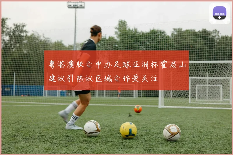 粤港澳联合申办足球亚洲杯霍启山建议引热议区域合作受关注