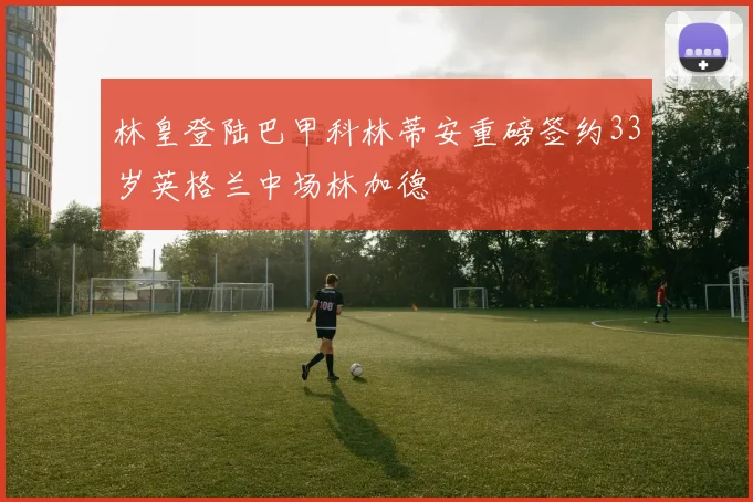 林皇登陆巴甲科林蒂安重磅签约33岁英格兰中场林加德