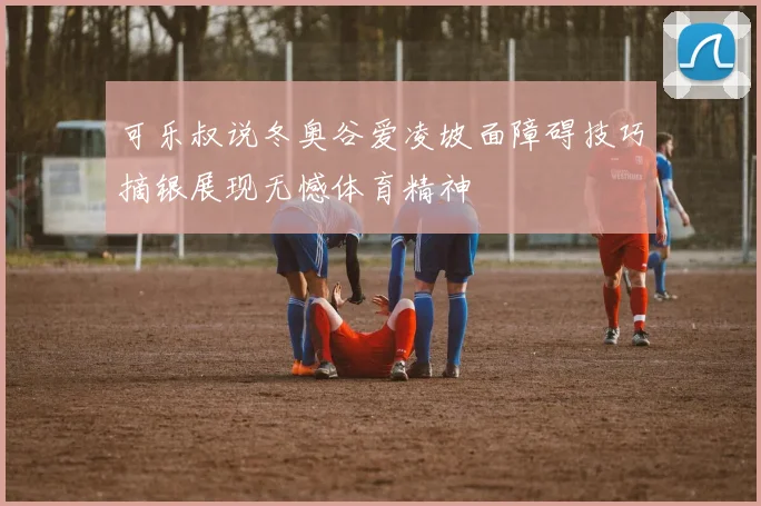 可乐叔说冬奥谷爱凌坡面障碍技巧摘银展现无憾体育精神