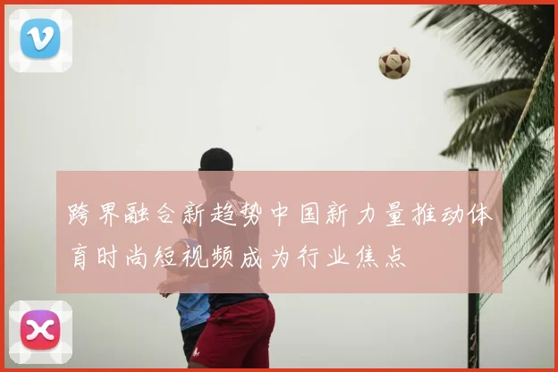 跨界融合新趋势中国新力量推动体育时尚短视频成为行业焦点
