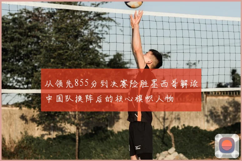 从领先855分到决赛险胜墨西哥解读中国队换阵后的核心旗帜人物