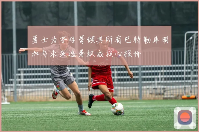 勇士为字母哥倾其所有巴特勒库明加与未来选秀权成核心报价